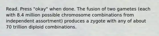 Read. Press "okay" when done. The fusion of two gametes (each with 8.4 million possible chromosome combinations from independent assortment) produces a zygote with any of about 70 trillion diploid combinations.