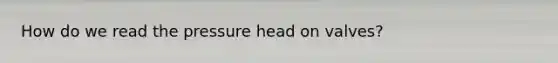 How do we read the pressure head on valves?