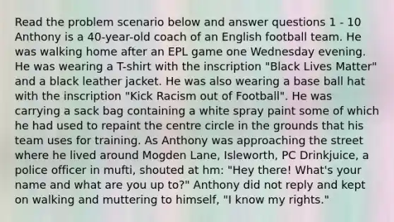 Read the problem scenario below and answer questions 1 - 10 Anthony is a 40-year-old coach of an English football team. He was walking home after an EPL game one Wednesday evening. He was wearing a T-shirt with the inscription "Black Lives Matter" and a black leather jacket. He was also wearing a base ball hat with the inscription "Kick Racism out of Football". He was carrying a sack bag containing a white spray paint some of which he had used to repaint the centre circle in the grounds that his team uses for training. As Anthony was approaching the street where he lived around Mogden Lane, Isleworth, PC Drinkjuice, a police officer in mufti, shouted at hm: "Hey there! What's your name and what are you up to?" Anthony did not reply and kept on walking and muttering to himself, "I know my rights."