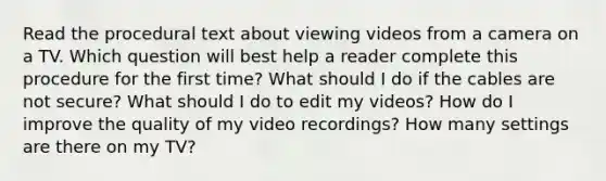 Read the procedural text about viewing videos from a camera on a TV. Which question will best help a reader complete this procedure for the first time? What should I do if the cables are not secure? What should I do to edit my videos? How do I improve the quality of my video recordings? How many settings are there on my TV?