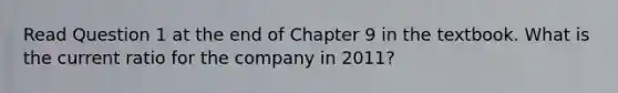 Read Question 1 at the end of Chapter 9 in the textbook. What is the current ratio for the company in 2011?