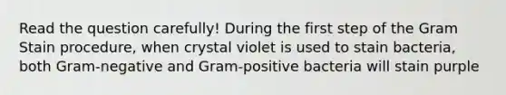 Read the question carefully! During the first step of the Gram Stain procedure, when crystal violet is used to stain bacteria, both Gram-negative and Gram-positive bacteria will stain purple