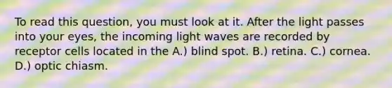 To read this question, you must look at it. After the light passes into your eyes, the incoming light waves are recorded by receptor cells located in the A.) blind spot. B.) retina. C.) cornea. D.) optic chiasm.