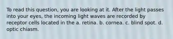 To read this question, you are looking at it. After the light passes into your eyes, the incoming light waves are recorded by receptor cells located in the a. retina. b. cornea. c. blind spot. d. optic chiasm.