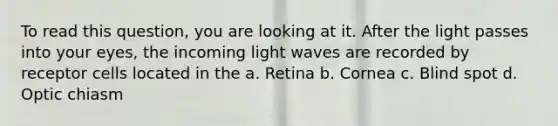 To read this question, you are looking at it. After the light passes into your eyes, the incoming light waves are recorded by receptor cells located in the a. Retina b. Cornea c. Blind spot d. Optic chiasm