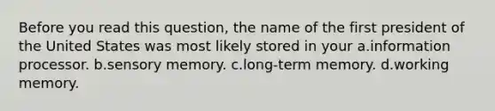 Before you read this question, the name of the first president of the United States was most likely stored in your a.information processor. b.sensory memory. c.long-term memory. d.working memory.