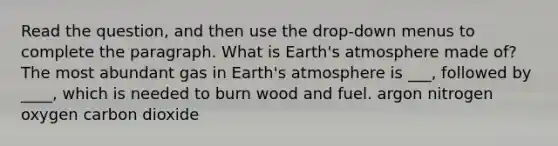 Read the question, and then use the drop-down menus to complete the paragraph. What is <a href='https://www.questionai.com/knowledge/kRonPjS5DU-earths-atmosphere' class='anchor-knowledge'>earth's atmosphere</a> made of? The most abundant gas in Earth's atmosphere is ___, followed by ____, which is needed to burn wood and fuel. argon nitrogen oxygen carbon dioxide