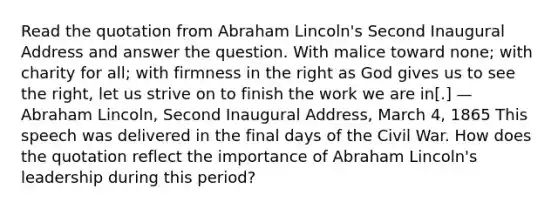 Read the quotation from Abraham Lincoln's Second Inaugural Address and answer the question. With malice toward none; with charity for all; with firmness in the right as God gives us to see the right, let us strive on to finish the work we are in[.] — Abraham Lincoln, Second Inaugural Address, March 4, 1865 This speech was delivered in the final days of the Civil War. How does the quotation reflect the importance of Abraham Lincoln's leadership during this period?