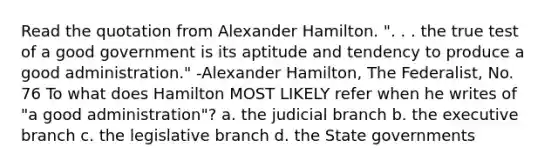 Read the quotation from Alexander Hamilton. ". . . the true test of a good government is its aptitude and tendency to produce a good administration." -Alexander Hamilton, The Federalist, No. 76 To what does Hamilton MOST LIKELY refer when he writes of "a good administration"? a. the judicial branch b. the executive branch c. the legislative branch d. the State governments