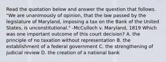 Read the quotation below and answer the question that follows. "We are unanimously of opinion, that the law passed by the legislature of Maryland, imposing a tax on the Bank of the United States, is unconstitutional." -McCulloch v. Maryland, 1819 Which was one important outcome of this court decision? A. the principle of no taxation without representation B. the establishment of a federal government C. the strengthening of judicial review D. the creation of a national bank