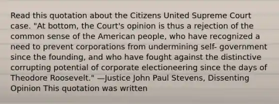 Read this quotation about the Citizens United Supreme Court case. "At bottom, the Court's opinion is thus a rejection of the common sense of the American people, who have recognized a need to prevent corporations from undermining self- government since the founding, and who have fought against the distinctive corrupting potential of corporate electioneering since the days of Theodore Roosevelt." —Justice John Paul Stevens, Dissenting Opinion This quotation was written