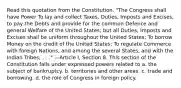 Read this quotation from the Constitution. "The Congress shall have Power To lay and collect Taxes, Duties, Imposts and Excises, to pay the Debts and provide for the common Defence and general Welfare of the United States; but all Duties, Imposts and Excises shall be uniform throughout the United States; To borrow Money on the credit of the United States; To regulate Commerce with foreign Nations, and among the several States, and with the Indian Tribes; . . ." —Article I, Section 8. This section of the Constitution falls under expressed powers related to a. the subject of bankruptcy. b. territories and other areas. c. trade and borrowing. d. the role of Congress in foreign policy.