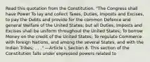 Read this quotation from the Constitution. "The Congress shall have Power To lay and collect Taxes, Duties, Imposts and Excises, to pay the Debts and provide for the common Defence and general Welfare of the United States; but all Duties, Imposts and Excises shall be uniform throughout the United States; To borrow Money on the credit of the United States; To regulate Commerce with foreign Nations, and among the several States, and with the Indian Tribes; . . ." —Article I, Section 8. This section of the Constitution falls under expressed powers related to