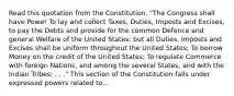 Read this quotation from the Constitution. "The Congress shall have Power To lay and collect Taxes, Duties, Imposts and Excises, to pay the Debts and provide for the common Defence and general Welfare of the United States; but all Duties, Imposts and Excises shall be uniform throughout the United States; To borrow Money on the credit of the United States; To regulate Commerce with foreign Nations, and among the several States, and with the Indian Tribes; . . ." This section of the Constitution falls under expressed powers related to...