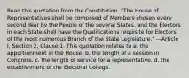 Read this quotation from the Constitution. "The House of Representatives shall be composed of Members chosen every second Year by the People of the several States, and the Electors in each State shall have the Qualifications requisite for Electors of the most numerous Branch of the State Legislature." —Article I, Section 2, Clause 1. This quotation relates to a. the apportionment in the House. b. the length of a session in Congress. c. the length of service for a representative. d. the establishment of the Electoral College.