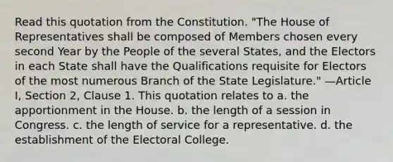 Read this quotation from the Constitution. "The House of Representatives shall be composed of Members chosen every second Year by the People of the several States, and the Electors in each State shall have the Qualifications requisite for Electors of the most numerous Branch of the State Legislature." —Article I, Section 2, Clause 1. This quotation relates to a. the apportionment in the House. b. the length of a session in Congress. c. the length of service for a representative. d. the establishment of the Electoral College.