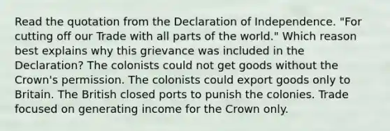 Read the quotation from the Declaration of Independence. "For cutting off our Trade with all parts of the world." Which reason best explains why this grievance was included in the Declaration? The colonists could not get goods without the Crown's permission. The colonists could export goods only to Britain. The British closed ports to punish the colonies. Trade focused on generating income for the Crown only.