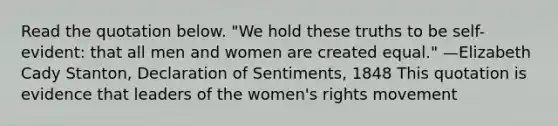 Read the quotation below. "We hold these truths to be self-evident: that all men and women are created equal." —Elizabeth Cady Stanton, Declaration of Sentiments, 1848 This quotation is evidence that leaders of the women's rights movement