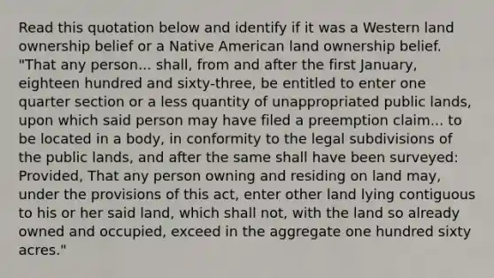 Read this quotation below and identify if it was a Western land ownership belief or a Native American land ownership belief. "That any person... shall, from and after the first January, eighteen hundred and sixty-three, be entitled to enter one quarter section or a less quantity of unappropriated public lands, upon which said person may have filed a preemption claim... to be located in a body, in conformity to the legal subdivisions of the public lands, and after the same shall have been surveyed: Provided, That any person owning and residing on land may, under the provisions of this act, enter other land lying contiguous to his or her said land, which shall not, with the land so already owned and occupied, exceed in the aggregate one hundred sixty acres."