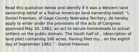 Read this quotation below and identify if it was a Western land ownership belief or a Native American land ownership belief. "I, Daniel Freeman, of Gage County Nebraska Territory, do hereby apply to enter under the provisions of the acts of Congress approved May 20, 1862, an act to secure homesteads to actual settlers on the public domain. The South half of... (description of land plot) containing 160 acres. Having filed my... on the eighth day of September 1862." - Daniel Freeman