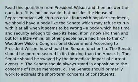 Read this quotation from President Wilson and then answer the question. "It is indispensable that besides the House of Representatives which runs on all fours with popular sentiment, we should have a body like the Senate which may refuse to run with it at all when it seems to be wrong - a body which has time and security enough to keep its head, if only now and then and but for a little while, till other people have had time to think." - Woodrow Wilson, Congressional Government According to President Wilson, how should the Senate function? a. The Senate should be more measured in its thinking than the House. b. The Senate should be swayed by the immediate impact of current events. c. The Senate should always stand in opposition to the concerns of House members. d. The Senate should primarily work to address the short-term concerns of constituents.