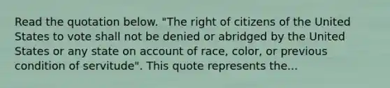 Read the quotation below. "The right of citizens of the United States to vote shall not be denied or abridged by the United States or any state on account of race, color, or previous condition of servitude". This quote represents the...