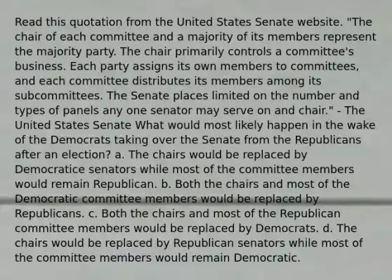 Read this quotation from the United States Senate website. "The chair of each committee and a majority of its members represent the majority party. The chair primarily controls a committee's business. Each party assigns its own members to committees, and each committee distributes its members among its subcommittees. The Senate places limited on the number and types of panels any one senator may serve on and chair." - The United States Senate What would most likely happen in the wake of the Democrats taking over the Senate from the Republicans after an election? a. The chairs would be replaced by Democratice senators while most of the committee members would remain Republican. b. Both the chairs and most of the Democratic committee members would be replaced by Republicans. c. Both the chairs and most of the Republican committee members would be replaced by Democrats. d. The chairs would be replaced by Republican senators while most of the committee members would remain Democratic.