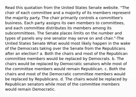 Read this quotation from the United States Senate website. "The chair of each committee and a majority of its members represent the majority party. The chair primarily controls a committee's business. Each party assigns its own members to committees, and each committee distributes its members among its subcommittees. The Senate places limits on the number and types of panels any one senator may serve on and chair."-The United States Senate What would most likely happen in the wake of the Democrats taking over the Senate from the Republicans after an election? a. Both the chairs and most of the Republican committee members would be replaced by Democrats. b. The chairs would be replaced by Democratic senators while most of the committee members would remain Republican. c. Both the chairs and most of the Democratic committee members would be replaced by Republicans. d. The chairs would be replaced by Republican senators while most of the committee members would remain Democratic.