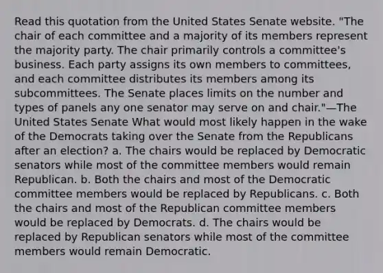 Read this quotation from the United States Senate website. "The chair of each committee and a majority of its members represent the majority party. The chair primarily controls a committee's business. Each party assigns its own members to committees, and each committee distributes its members among its subcommittees. The Senate places limits on the number and types of panels any one senator may serve on and chair."—The United States Senate What would most likely happen in the wake of the Democrats taking over the Senate from the Republicans after an election? a. The chairs would be replaced by Democratic senators while most of the committee members would remain Republican. b. Both the chairs and most of the Democratic committee members would be replaced by Republicans. c. Both the chairs and most of the Republican committee members would be replaced by Democrats. d. The chairs would be replaced by Republican senators while most of the committee members would remain Democratic.