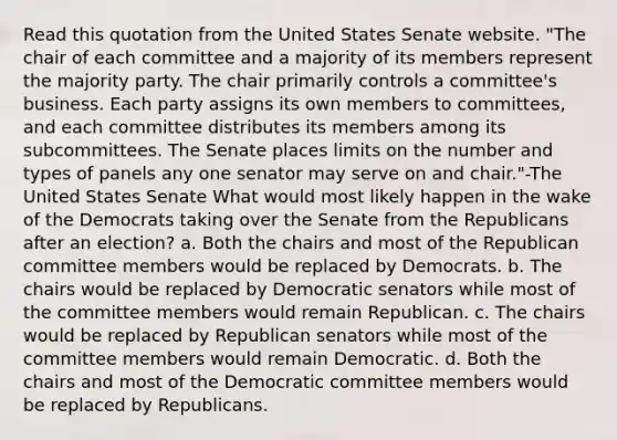 Read this quotation from the United States Senate website. "The chair of each committee and a majority of its members represent the majority party. The chair primarily controls a committee's business. Each party assigns its own members to committees, and each committee distributes its members among its subcommittees. The Senate places limits on the number and types of panels any one senator may serve on and chair."-The United States Senate What would most likely happen in the wake of the Democrats taking over the Senate from the Republicans after an election? a. Both the chairs and most of the Republican committee members would be replaced by Democrats. b. The chairs would be replaced by Democratic senators while most of the committee members would remain Republican. c. The chairs would be replaced by Republican senators while most of the committee members would remain Democratic. d. Both the chairs and most of the Democratic committee members would be replaced by Republicans.