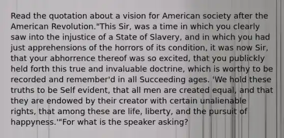 Read the quotation about a vision for American society after the American Revolution."This Sir, was a time in which you clearly saw into the injustice of a State of Slavery, and in which you had just apprehensions of the horrors of its condition, it was now Sir, that your abhorrence thereof was so excited, that you publickly held forth this true and invaluable doctrine, which is worthy to be recorded and remember'd in all Succeeding ages. 'We hold these truths to be Self evident, that all men are created equal, and that they are endowed by their creator with certain unalienable rights, that among these are life, liberty, and the pursuit of happyness.'"For what is the speaker asking?