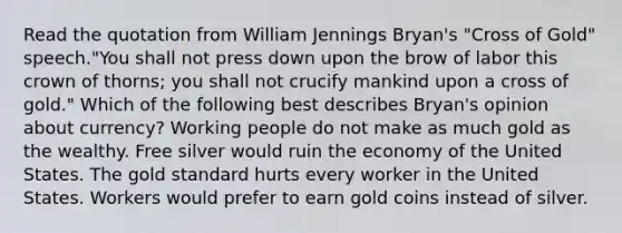 Read the quotation from William Jennings Bryan's "Cross of Gold" speech."You shall not press down upon the brow of labor this crown of thorns; you shall not crucify mankind upon a cross of gold." Which of the following best describes Bryan's opinion about currency? Working people do not make as much gold as the wealthy. Free silver would ruin the economy of the United States. The <a href='https://www.questionai.com/knowledge/kVz3wUC7hx-gold-standard' class='anchor-knowledge'>gold standard</a> hurts every worker in the United States. Workers would prefer to earn gold coins instead of silver.