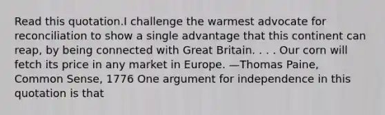 Read this quotation.I challenge the warmest advocate for reconciliation to show a single advantage that this continent can reap, by being connected with Great Britain. . . . Our corn will fetch its price in any market in Europe. —Thomas Paine, Common Sense, 1776 One argument for independence in this quotation is that