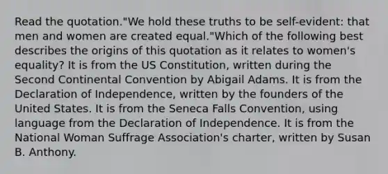 Read the quotation."We hold these truths to be self-evident: that men and women are created equal."Which of the following best describes the origins of this quotation as it relates to women's equality? It is from the US Constitution, written during the Second Continental Convention by Abigail Adams. It is from the Declaration of Independence, written by the founders of the United States. It is from the Seneca Falls Convention, using language from the Declaration of Independence. It is from the National Woman Suffrage Association's charter, written by Susan B. Anthony.