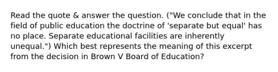 Read the quote & answer the question. ("We conclude that in the field of public education the doctrine of 'separate but equal' has no place. Separate educational facilities are inherently unequal.") Which best represents the meaning of this excerpt from the decision in Brown V Board of Education?