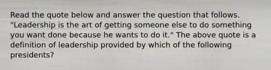 Read the quote below and answer the question that follows. "Leadership is the art of getting someone else to do something you want done because he wants to do it." The above quote is a definition of leadership provided by which of the following presidents?