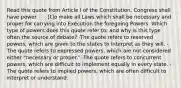 Read this quote from Article I of the Constitution. Congress shall have power . . . [t]o make all Laws which shall be necessary and proper for carrying into Execution the foregoing Powers. Which type of powers does this quote refer to, and why is this type often the source of debate? -The quote refers to reserved powers, which are given to the states to interpret as they will. -The quote refers to expressed powers, which are not considered either "necessary or proper." -The quote refers to concurrent powers, which are difficult to implement equally in every state. -The quote refers to implied powers, which are often difficult to interpret or understand.