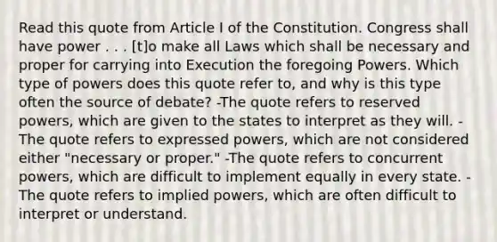 Read this quote from Article I of the Constitution. Congress shall have power . . . [t]o make all Laws which shall be necessary and proper for carrying into Execution the foregoing Powers. Which type of powers does this quote refer to, and why is this type often the source of debate? -The quote refers to reserved powers, which are given to the states to interpret as they will. -The quote refers to expressed powers, which are not considered either "necessary or proper." -The quote refers to concurrent powers, which are difficult to implement equally in every state. -The quote refers to implied powers, which are often difficult to interpret or understand.