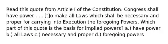 Read this quote from Article I of the Constitution. Congress shall have power . . . [t]o make all Laws which shall be necessary and proper for carrying into Execution the foregoing Powers. Which part of this quote is the basis for implied powers? a.) have power b.) all Laws c.) necessary and proper d.) foregoing powers