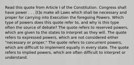 Read this quote from Article I of the Constitution. Congress shall have power . . . [t]o make all Laws which shall be necessary and proper for carrying into Execution the foregoing Powers. Which type of powers does this quote refer to, and why is this type often the source of debate? The quote refers to reserved powers, which are given to the states to interpret as they will. The quote refers to expressed powers, which are not considered either "necessary or proper." The quote refers to concurrent powers, which are difficult to implement equally in every state. The quote refers to implied powers, which are often difficult to interpret or understand.