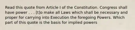 Read this quote from Article I of the Constitution. Congress shall have power . . . [t]o make all Laws which shall be necessary and proper for carrying into Execution the foregoing Powers. Which part of this quote is the basis for implied powers