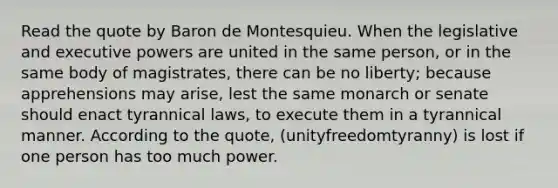 Read the quote by Baron de Montesquieu. When the legislative and executive powers are united in the same person, or in the same body of magistrates, there can be no liberty; because apprehensions may arise, lest the same monarch or senate should enact tyrannical laws, to execute them in a tyrannical manner. According to the quote, (unityfreedomtyranny) is lost if one person has too much power.