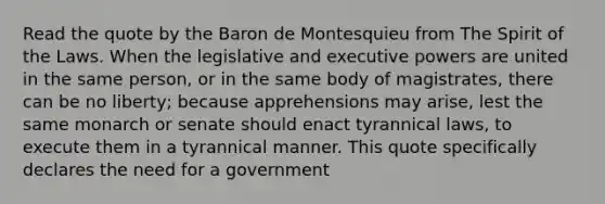 Read the quote by the Baron de Montesquieu from The Spirit of the Laws. When the legislative and executive powers are united in the same person, or in the same body of magistrates, there can be no liberty; because apprehensions may arise, lest the same monarch or senate should enact tyrannical laws, to execute them in a tyrannical manner. This quote specifically declares the need for a government