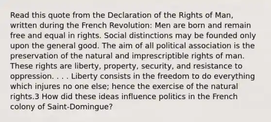 Read this quote from the Declaration of the Rights of Man, written during the French Revolution: Men are born and remain free and equal in rights. Social distinctions may be founded only upon the general good. The aim of all political association is the preservation of the natural and imprescriptible rights of man. These rights are liberty, property, security, and resistance to oppression. . . . Liberty consists in the freedom to do everything which injures no one else; hence the exercise of the natural rights.3 How did these ideas influence politics in the French colony of Saint-Domingue?