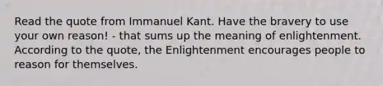 Read the quote from Immanuel Kant. Have the bravery to use your own reason! - that sums up the meaning of enlightenment. According to the quote, the Enlightenment encourages people to reason for themselves.