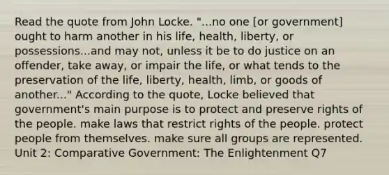 Read the quote from John Locke. "...no one [or government] ought to harm another in his life, health, liberty, or possessions...and may not, unless it be to do justice on an offender, take away, or impair the life, or what tends to the preservation of the life, liberty, health, limb, or goods of another..." According to the quote, Locke believed that government's main purpose is to protect and preserve rights of the people. make laws that restrict rights of the people. protect people from themselves. make sure all groups are represented. Unit 2: Comparative Government: The Enlightenment Q7