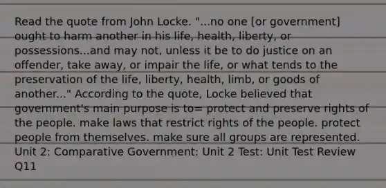 Read the quote from John Locke. "...no one [or government] ought to harm another in his life, health, liberty, or possessions...and may not, unless it be to do justice on an offender, take away, or impair the life, or what tends to the preservation of the life, liberty, health, limb, or goods of another..." According to the quote, Locke believed that government's main purpose is to= protect and preserve rights of the people. make laws that restrict rights of the people. protect people from themselves. make sure all groups are represented. Unit 2: Comparative Government: Unit 2 Test: Unit Test Review Q11