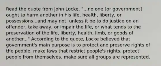 Read the quote from John Locke. "...no one [or government] ought to harm another in his life, health, liberty, or possessions...and may not, unless it be to do justice on an offender, take away, or impair the life, or what tends to the preservation of the life, liberty, health, limb, or goods of another..." According to the quote, Locke believed that government's main purpose is to protect and preserve rights of the people. make laws that restrict people's rights. protect people from themselves. make sure all groups are represented.