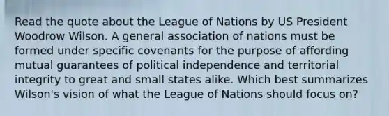 Read the quote about the League of Nations by US President Woodrow Wilson. A general association of nations must be formed under specific covenants for the purpose of affording mutual guarantees of political independence and territorial integrity to great and small states alike. Which best summarizes Wilson's vision of what the League of Nations should focus on?