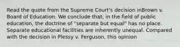 Read the quote from the Supreme Court's decision inBrown v. Board of Education. We conclude that, in the field of public education, the doctrine of "separate but equal" has no place. Separate educational facilities are inherently unequal. Compared with the decision in Plessy v. Ferguson, this opinion